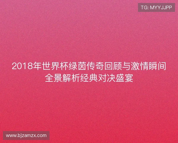 2018年世界杯绿茵传奇回顾与激情瞬间全景解析经典对决盛宴
